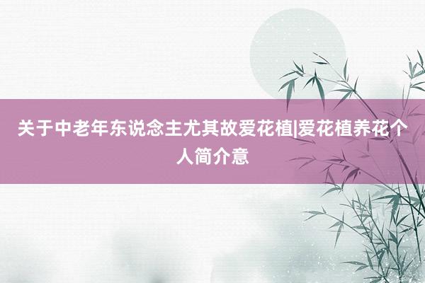 关于中老年东说念主尤其故爱花植|爱花植养花个人简介意